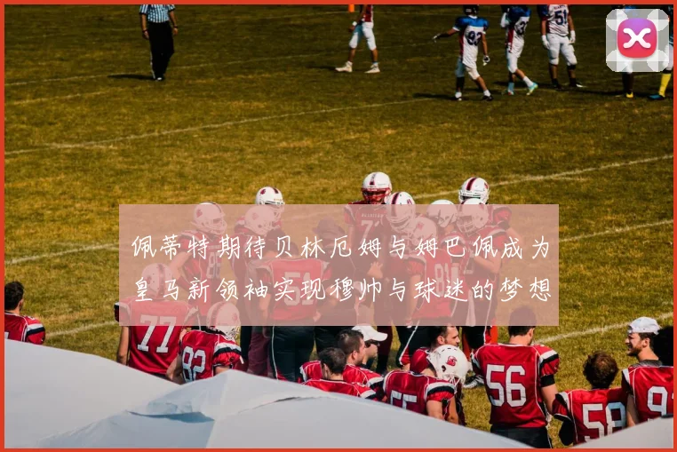 佩蒂特期待贝林厄姆与姆巴佩成为皇马新领袖实现穆帅与球迷的梦想